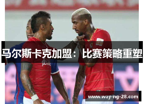 马尔斯卡克加盟：比赛策略重塑